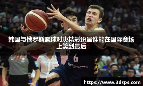 韩国与俄罗斯篮球对决精彩纷呈谁能在国际赛场上笑到最后